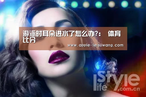 游泳时耳朵进水了怎么办?: 体育比分(图1) 雷速网